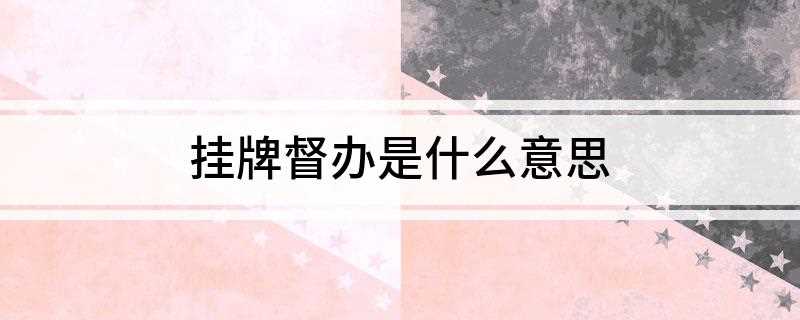 挂牌督办是什么意思(挂牌督办的目的是想方设法提高对案件的重视程度)