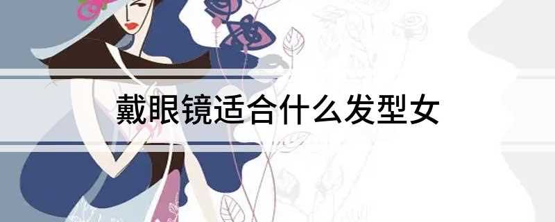 戴眼镜适合什么发型女(戴眼镜的女生适合低马尾、麻花辫、丸子头、长直发、中分发型、中)