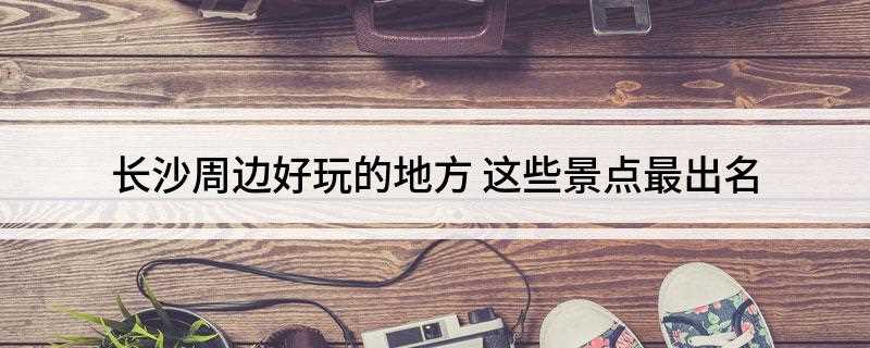 长沙周边好玩的地方(湖南十大文化遗产,你知道几个)