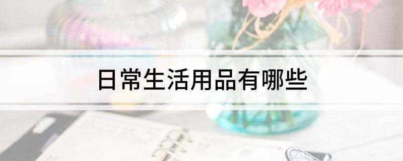 日常生活用品有哪些(洗发膏,牙膏,肥皂,沐浴露,洗面奶,卸妆水。)