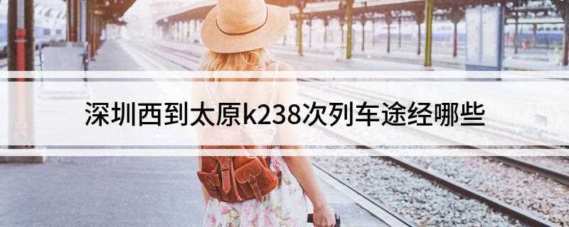 深圳西到太原k238次列车途经哪些(K238次列车途经的所有站点)