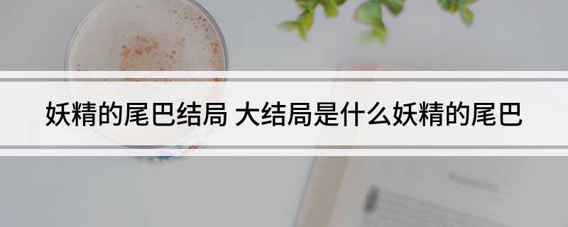 妖精的尾巴结局(妖精的尾巴的结局是杰尔夫死了,十二护盾、圣十刚也被消灭)