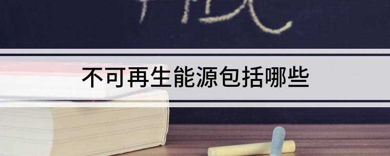 不可再生能源包括哪些(不可再生能源的主要有哪些)