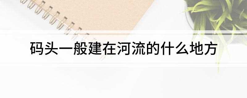 码头一般建在河流的什么位置(码头一般建在河流的凹岸水深处)