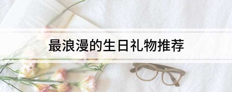 最浪漫的生日礼物推荐(2019年浪漫礼物排行榜)