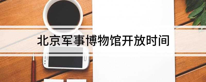 北京军事博物馆开放时间(中国人民革命军事博物馆开放时间)