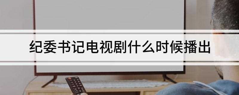 纪委书记电视剧什么时候播出(《纪委书记》是2017年1月31日开始拍摄,至今没有确定上映)