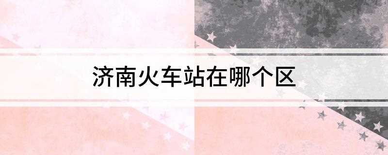 济南火车站在哪个区(济南火车站(京沪铁路济南站))