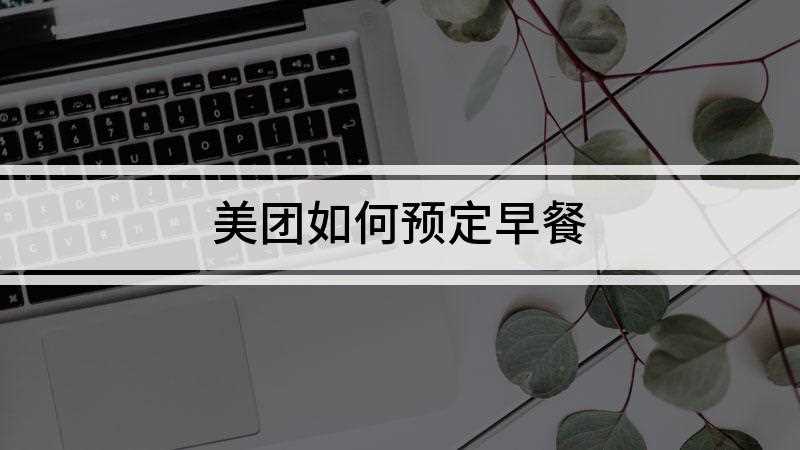 美团如何预定早餐(美团上预订外卖需通过4个步骤来操作完成)