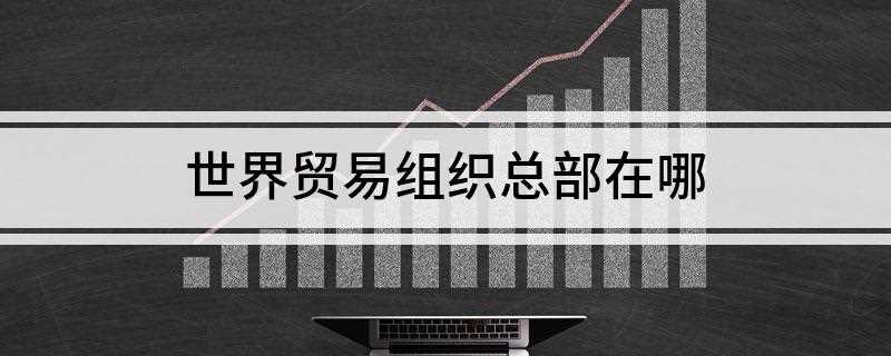 世界贸易组织总部在哪(世界贸易组织总部设在瑞士日内瓦莱蒙湖畔)