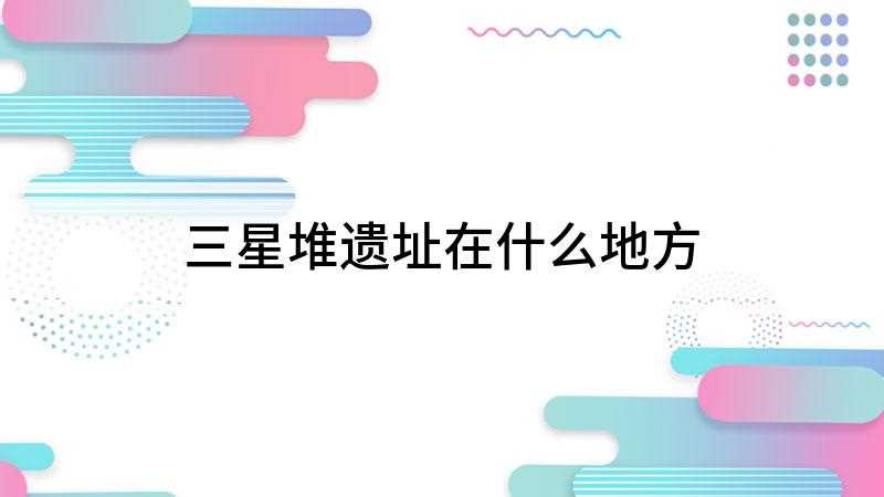 三星堆遗址在什么地方(三星堆遗址位于中国四川省广汉市西北的鸭子河南岸)