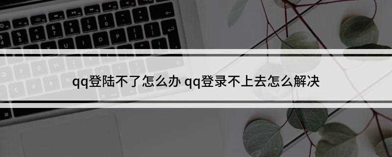 qq登陆不了怎么办(qq客户端不能登录怎么办)