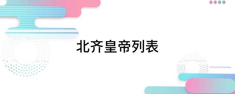 北齐皇帝列表(中国历经六位皇帝,577年被北周灭亡,共存在28年)