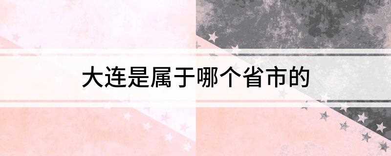 大连是属于哪个省市的(大连属于辽宁省副省级市吗)