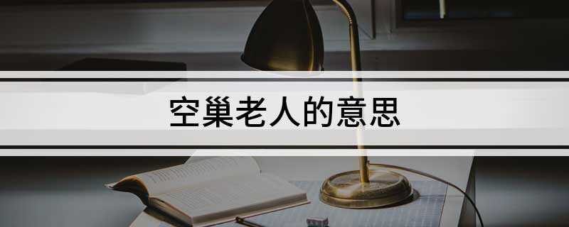空巢老人的意思(空巢老人解释:指子女离家后的中老年夫妇)
