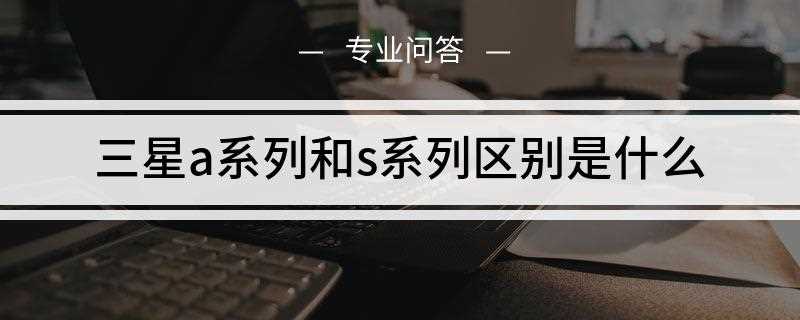 三星a系列和s系列区别是什么(三星Galaxy A系列智能手机)