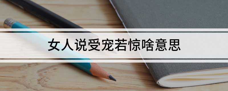 女人说受宠若惊啥意思(女生说“受宠若惊”一般代表证明出乎意料同时又很惊喜,总之这是)