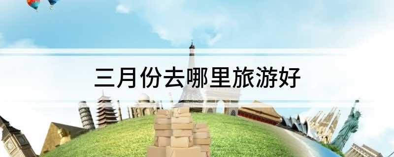 三月份去哪里旅游好(三月适合旅游的地方推荐)