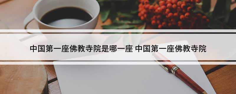 中国第一座佛教寺院是哪一座(中国历史上的第一座佛教寺院)