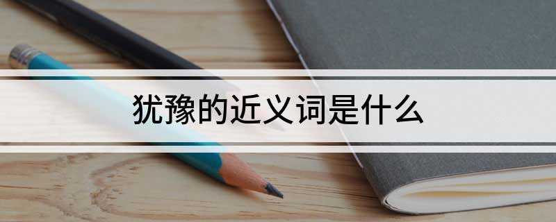 犹豫的近义词是什么(生死存亡的紧急关头,黄继光毫不犹豫地用自己的胸膛挡住敌人的枪)