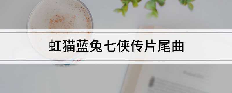 虹猫蓝兔七侠传片尾曲(虹猫蓝兔七侠传片尾曲是《心中想的就是他》)