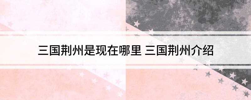 三国荆州是现在哪里(三国时期的荆州有哪些)