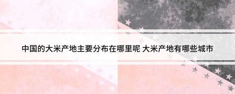 中国的大米产地主要分布在哪里呢(大米主要分为粳米和籼米的主要产地)