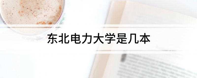 东北电力大学是几本(东北电力大学是二本吗)