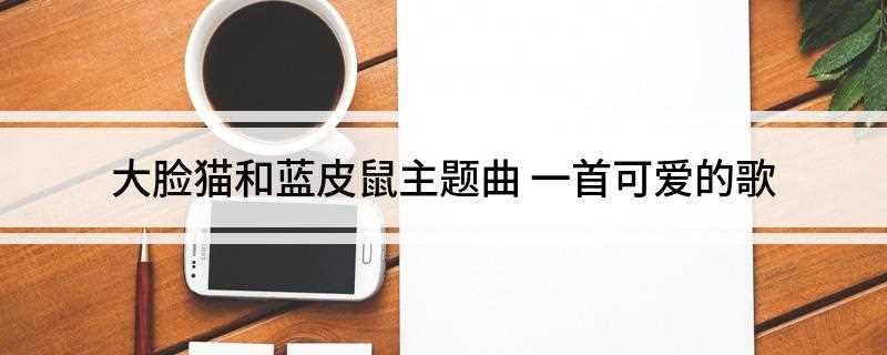 大脸猫和蓝皮鼠主题曲(蓝皮鼠和大脸猫最新章节)