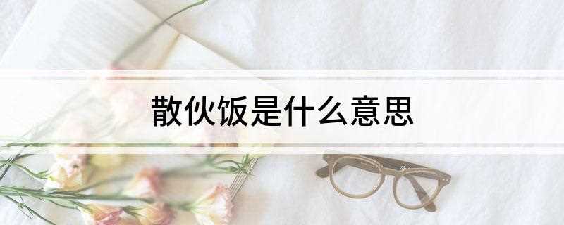 散伙饭是什么意思(散伙饭就是代表马上要分开的人群进行的一次聚餐)