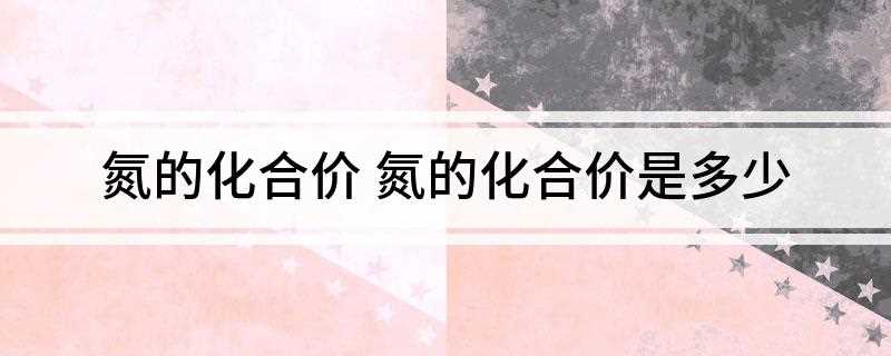 氮的化合价 氮的化合价是多少(氮元素在不同化合物中有不同的化合价)