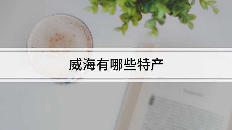 威海有哪些特产(威海的特产有海带、脉田糖瓜、无花果、文登大樱桃、地瓜干等)