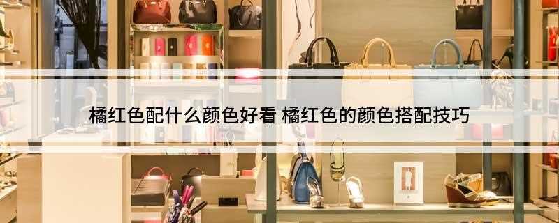 橘红色配什么颜色好看(服装搭配上橘红色配什么颜色好看)