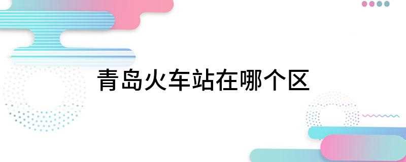 青岛火车站在哪个区(中国铁路济南局集团有限公司青岛火车站)