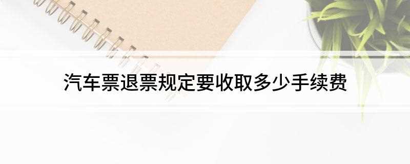 汽车票退票规定要收取多少手续费(客运班车开车前两个小时前办理退票,不足1元的按1元计算)
