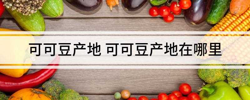 可可豆产地 可可豆产地在哪里(马来西亚和印度尼西亚产量最大)