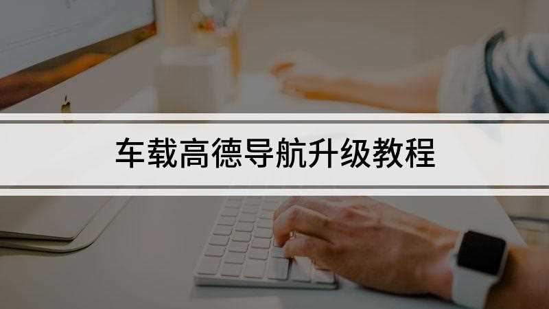 车载高德导航升级教程(高德地图车载导航升级的方法)