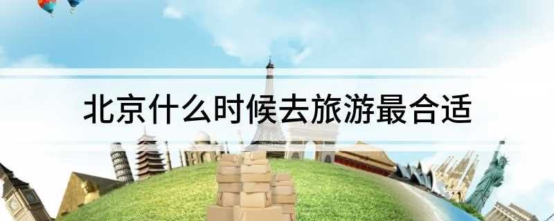 北京什么时候去旅游最合适(北京旅游最佳时间是什么)