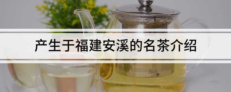 产生于福建安溪的名茶介绍(福建安溪产茶历史悠久,茶叶品质优良)