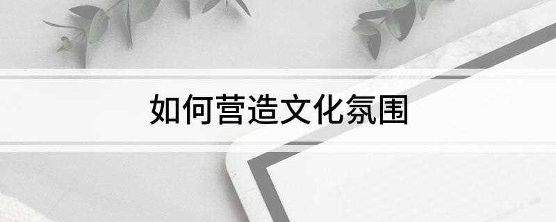 如何营造文化氛围(事业上关心员工工作内容)