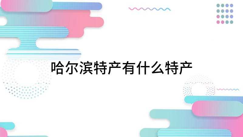 哈尔滨特产有什么特产(哈尔滨红肠、五常大米、双城菇娘等)