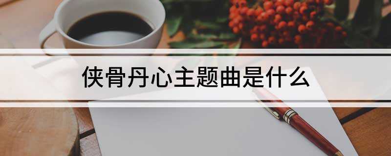 侠骨丹心主题曲是什么(笑儿女情长唱尽多少豪情壮志不还)