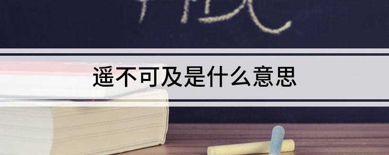 遥不可及是什么意思(遥不可及,意思是非常遥远而不可到达)