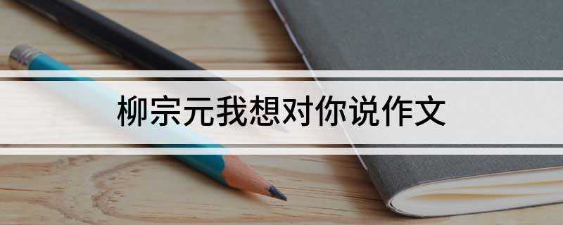 柳宗元我想对你说作文(柳宗元,你是一个与我们相隔千年的伟大人物)