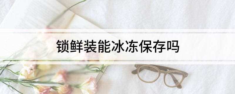 锁鲜装能冰冻保存吗(冰箱锁鲜室可以冷冻吗)