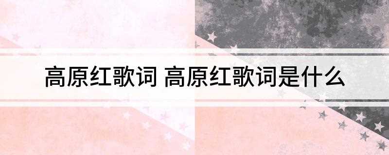 高原红歌词 高原红歌词是什么(高原红酿了又酿的青稞酒让我醉在不眠中)