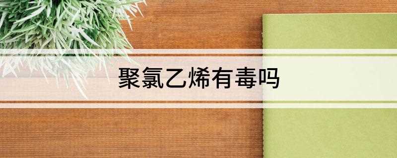 聚氯乙烯有毒吗(聚氯乙烯材料一般有毒吗)