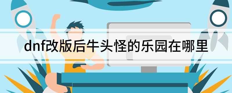 dnf改版后牛头怪的乐园在哪里(赛利亚牛头怪乐园开放时间)