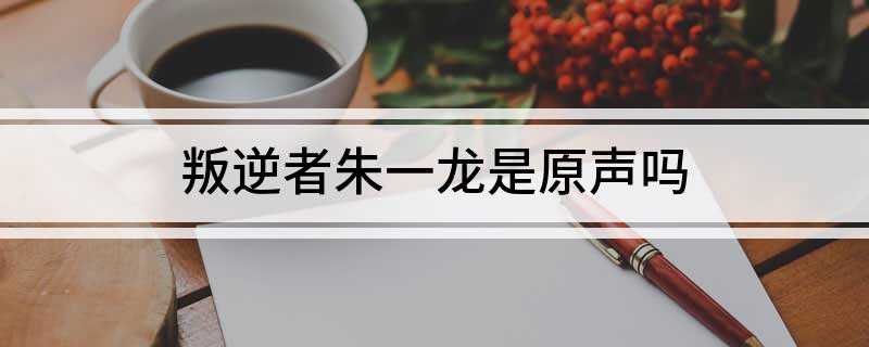 叛逆者朱一龙是原声吗(《叛逆者》朱一龙是原声,本人声线多变,且酷爱钻研不同角色声线)