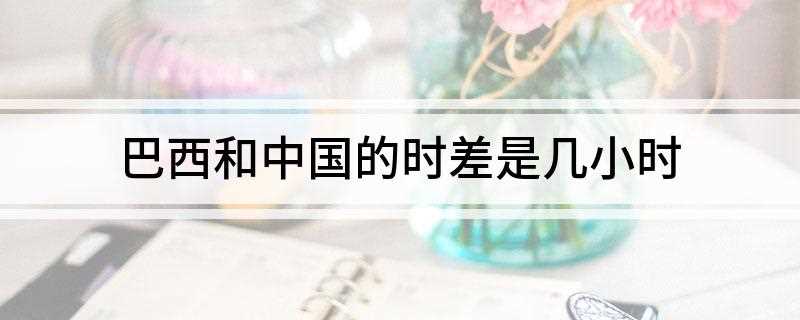 巴西和中国的时差是几小时(巴西和中国的时差:中国比巴西快11小时)